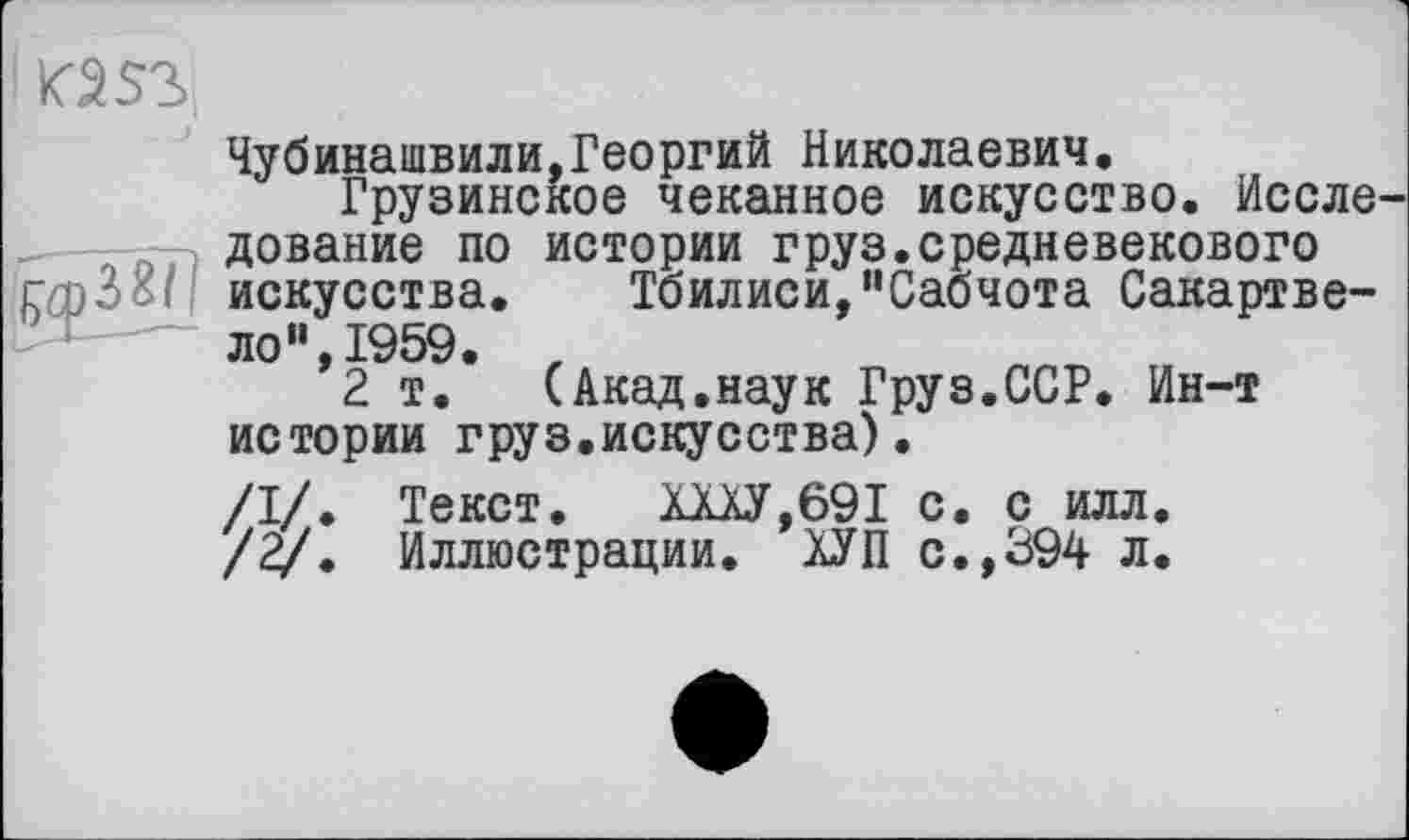 ﻿<2 S3
Чубинашвили,Георгий Николаевич, Грузинское чеканное искусство. Иссле дование по истории груз.средневекового Тбилиси/'Сабчота Сакартве-
(Акад.наук Груз.ССР. Ин-т
г - диоапни in гсробі! искусства ло“,І959.
2 т. ......._ „
истории груз.искусства)
/I/. Текст. ХХХУ,691 с. с илл.
/2/. Иллюстрации. ХУП с.,394 л.